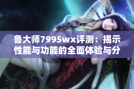 鲁大师7995wx评测：揭示性能与功能的全面体验与分析