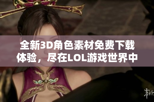 全新3D角色素材免费下载体验，尽在LOL游戏世界中