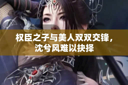 权臣之子与美人双双交锋，沈兮风难以抉择