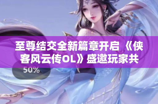 至尊结交全新篇章开启 《侠客风云传OL》盛邀玩家共谱传奇故事