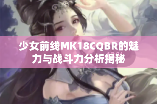 少女前线MK18CQBR的魅力与战斗力分析揭秘