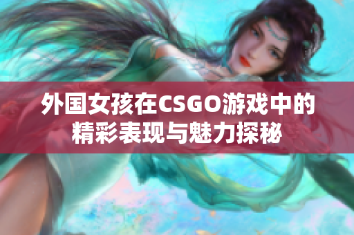 外国女孩在CSGO游戏中的精彩表现与魅力探秘