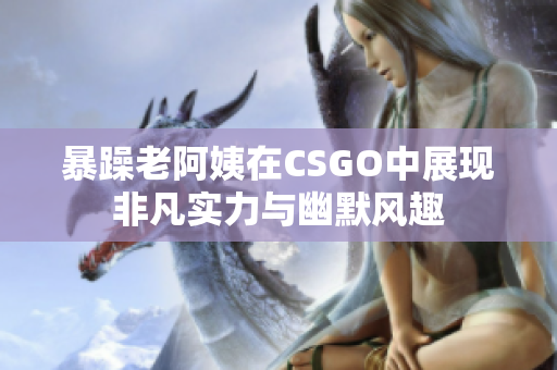 暴躁老阿姨在CSGO中展现非凡实力与幽默风趣