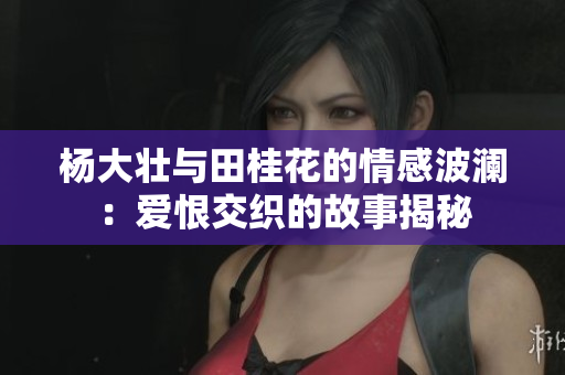 杨大壮与田桂花的情感波澜：爱恨交织的故事揭秘