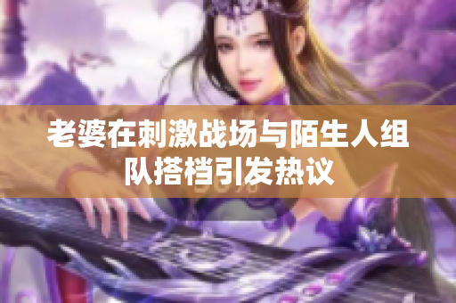 老婆在刺激战场与陌生人组队搭档引发热议