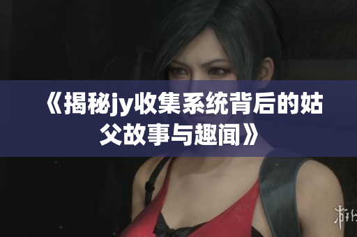 《揭秘jy收集系统背后的姑父故事与趣闻》