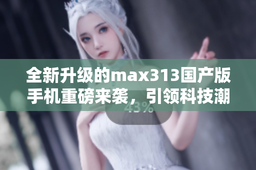 全新升级的max313国产版手机重磅来袭，引领科技潮流