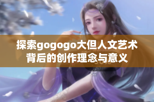 探索gogogo大但人文艺术背后的创作理念与意义