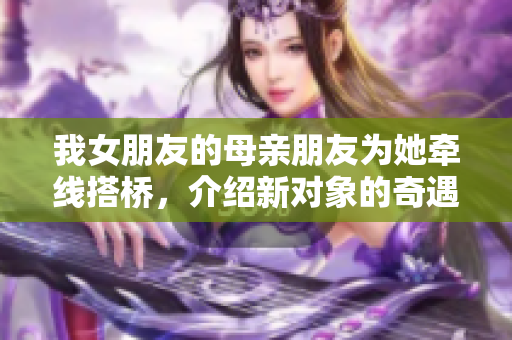 我女朋友的母亲朋友为她牵线搭桥，介绍新对象的奇遇记