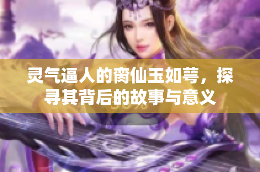 灵气逼人的脔仙玉如萼，探寻其背后的故事与意义