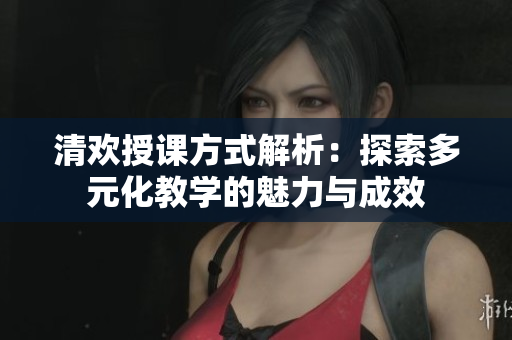 清欢授课方式解析：探索多元化教学的魅力与成效