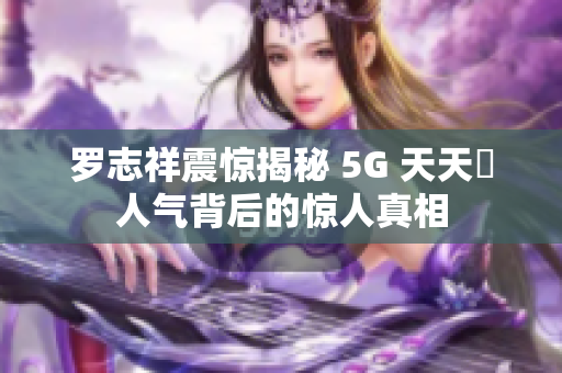 罗志祥震惊揭秘 5G 天天奭人气背后的惊人真相