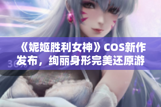 《妮姬胜利女神》COS新作发布，绚丽身形完美还原游戏角色！