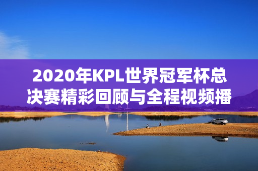 2020年KPL世界冠军杯总决赛精彩回顾与全程视频播放