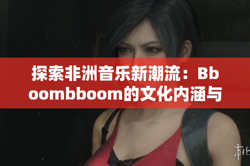 探索非洲音乐新潮流：Bboombboom的文化内涵与魅力