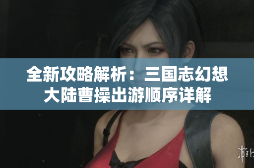 全新攻略解析：三国志幻想大陆曹操出游顺序详解