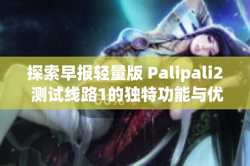 探索早报轻量版 Palipali2 测试线路1的独特功能与优势