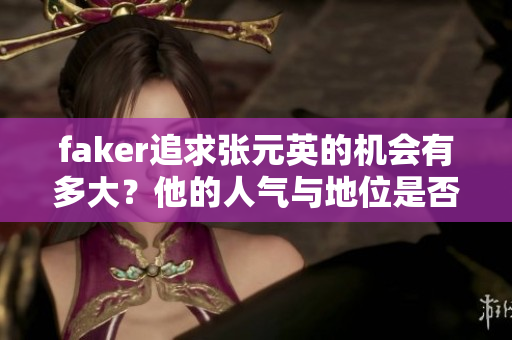 faker追求张元英的机会有多大？他的人气与地位是否足够？