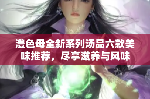 澧色母全新系列汤品六款美味推荐，尽享滋养与风味