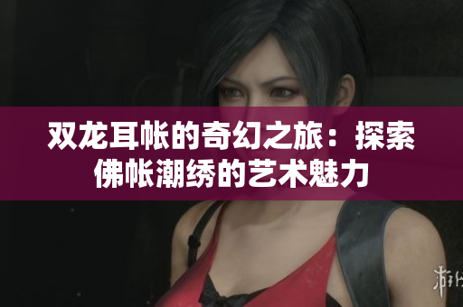 双龙耳帐的奇幻之旅：探索佛帐潮绣的艺术魅力