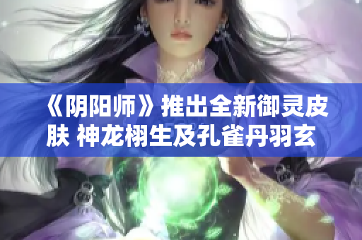 《阴阳师》推出全新御灵皮肤 神龙栩生及孔雀丹羽玄青精彩亮相