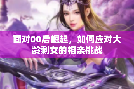 面对00后崛起，如何应对大龄剩女的相亲挑战