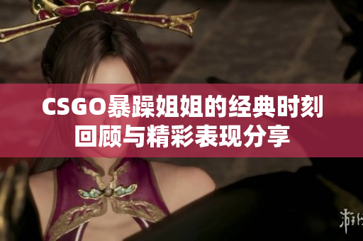 CSGO暴躁姐姐的经典时刻回顾与精彩表现分享