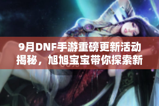 9月DNF手游重磅更新活动揭秘，旭旭宝宝带你探索新内容