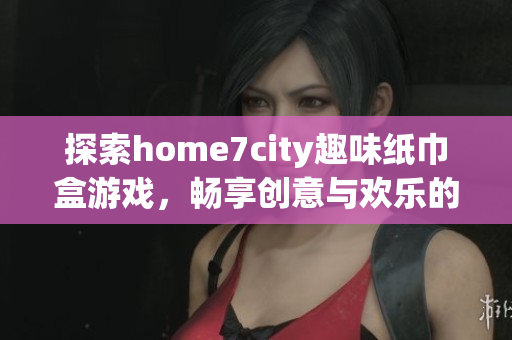 探索home7city趣味纸巾盒游戏，畅享创意与欢乐的结合