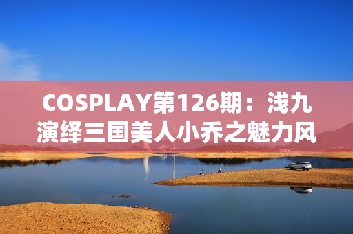 COSPLAY第126期：浅九演绎三国美人小乔之魅力风采