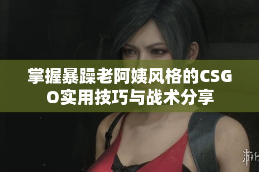 掌握暴躁老阿姨风格的CSGO实用技巧与战术分享