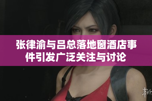 张律渝与吕总落地窗酒店事件引发广泛关注与讨论