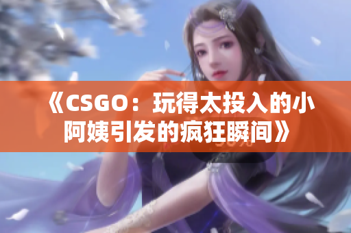 《CSGO：玩得太投入的小阿姨引发的疯狂瞬间》