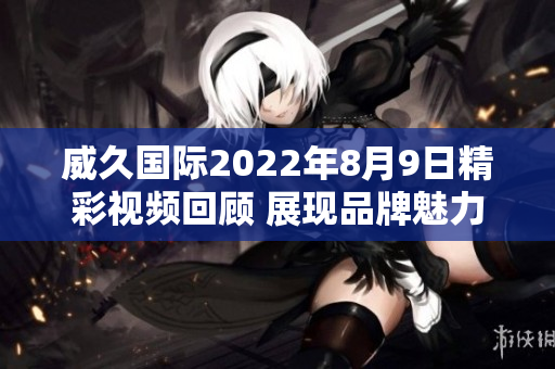 威久国际2022年8月9日精彩视频回顾 展现品牌魅力与创新力量