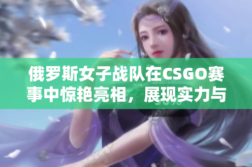 俄罗斯女子战队在CSGO赛事中惊艳亮相，展现实力与魅力