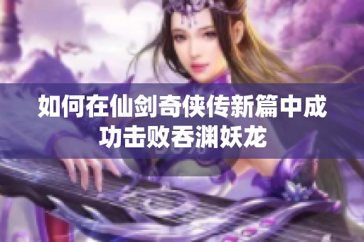 如何在仙剑奇侠传新篇中成功击败吞渊妖龙
