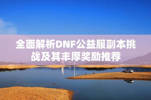 全面解析DNF公益服副本挑战及其丰厚奖励推荐