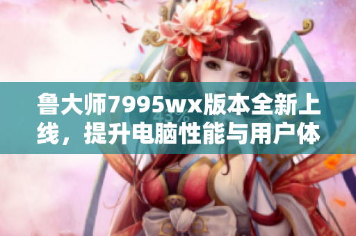 鲁大师7995wx版本全新上线，提升电脑性能与用户体验