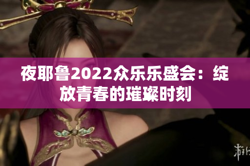 夜耶鲁2022众乐乐盛会：绽放青春的璀璨时刻