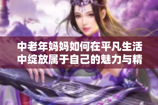 中老年妈妈如何在平凡生活中绽放属于自己的魅力与精彩