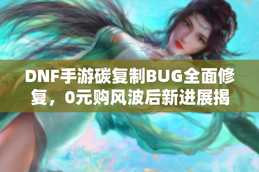 DNF手游碳复制BUG全面修复，0元购风波后新进展揭秘