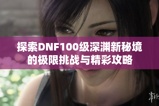 探索DNF100级深渊新秘境的极限挑战与精彩攻略