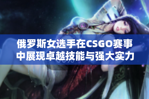 俄罗斯女选手在CSGO赛事中展现卓越技能与强大实力