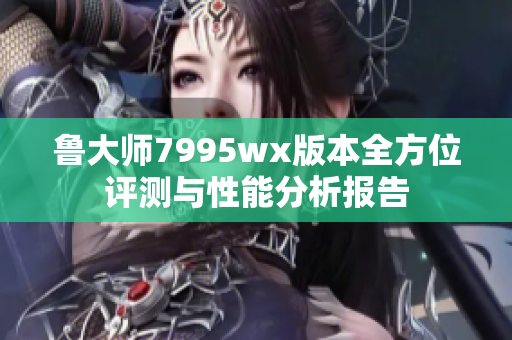 鲁大师7995wx版本全方位评测与性能分析报告