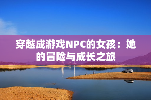 穿越成游戏NPC的女孩：她的冒险与成长之旅