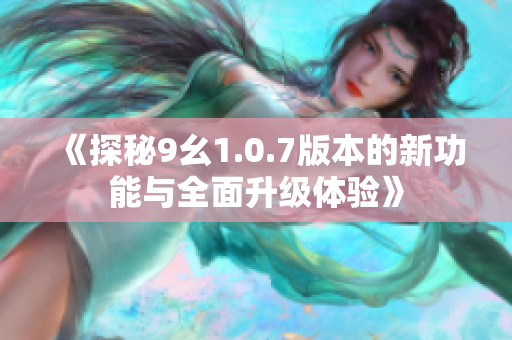 《探秘9幺1.0.7版本的新功能与全面升级体验》
