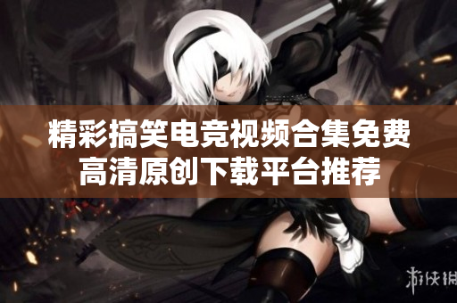 精彩搞笑电竞视频合集免费高清原创下载平台推荐