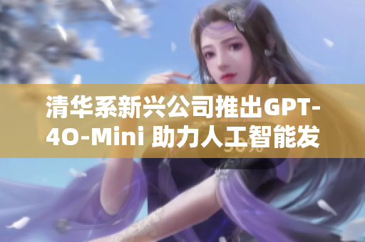 清华系新兴公司推出GPT-4O-Mini 助力人工智能发展迎战巨头