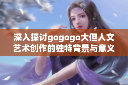 深入探讨gogogo大但人文艺术创作的独特背景与意义