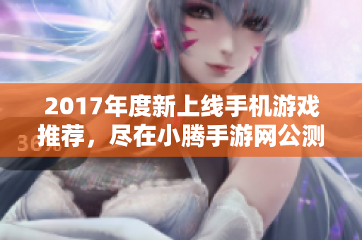 2017年度新上线手机游戏推荐，尽在小腾手游网公测资讯